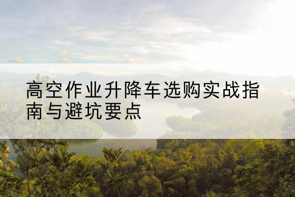 桂林升降车怎么选-高空作业升降车选购实战指南与避坑要点
