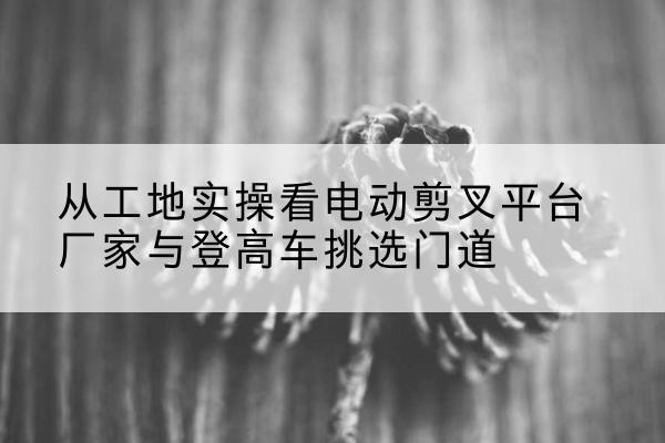 桂林电动剪叉升降平台厂家-从工地实操看电动剪叉平台厂家与登高车挑选门道