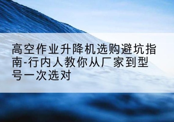 桂林升降平台厂家-高空作业升降机选购避坑指南-行内人教你从厂家到型号一次选对