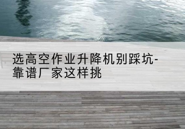 桂林剪叉式升降机厂家-选高空作业升降机别踩坑-靠谱厂家这样挑