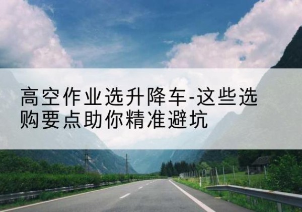 桂林升降车厂家-高空作业选升降车-这些选购要点助你*避坑