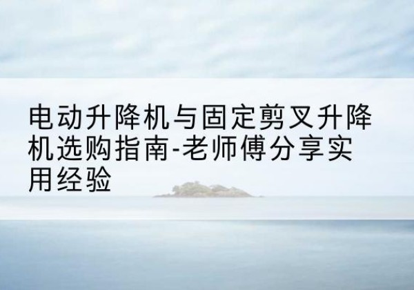 桂林电动升降机怎么选-电动升降机与固定剪叉升降机选购指南-老师傅分享实用经验