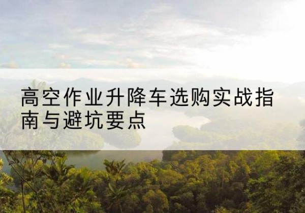 桂林升降车怎么选-高空作业升降车选购实战指南与避坑要点