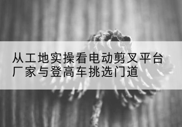 桂林电动剪叉升降平台厂家-从工地实操看电动剪叉平台厂家与登高车挑选门道
