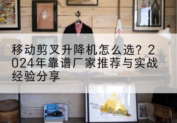桂林升降平台厂家推荐-移动剪叉升降机怎么选？2024年靠谱厂家推荐与实战经验分享