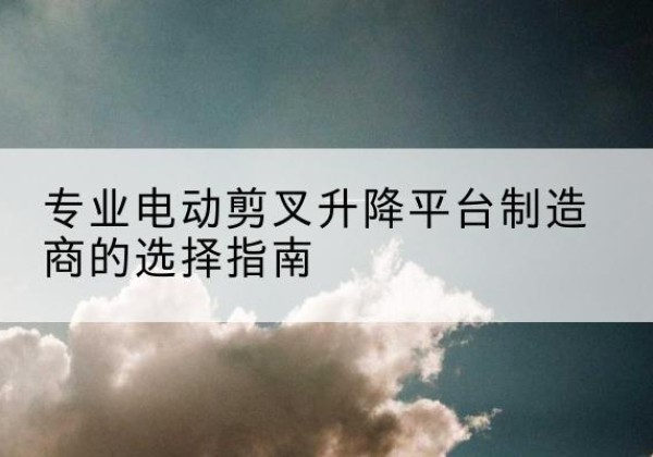 桂林电动剪叉升降平台厂家-专业电动剪叉升降平台制造商的选择指南